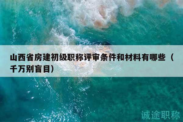 山西省房建初級職稱評審條件和材料有哪些（千萬別盲目）