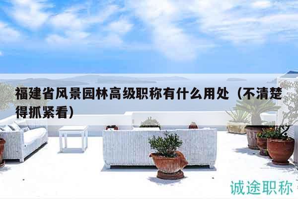 福建省風景園林高級職稱有什么用處（不清楚得抓緊看）