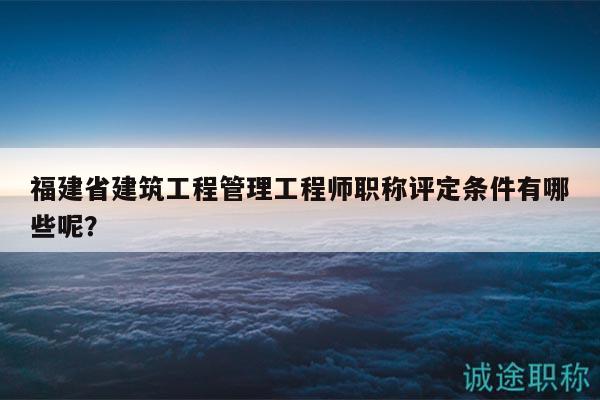 福建省建筑工程管理工程師職稱評定條件有哪些呢？