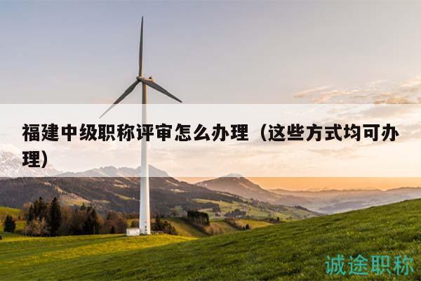 福建中級職稱評審怎么辦理（這些方式均可辦理）