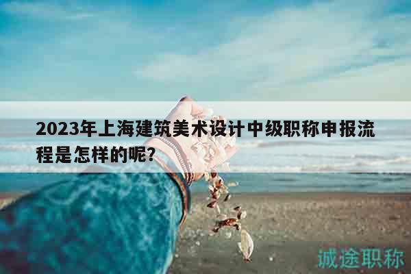 2023年上海建筑美術(shù)設(shè)計中級職稱申報流程是怎樣的呢？