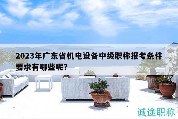 2023年廣東省機(jī)電設(shè)備中級職稱報考條件要求有哪些呢？