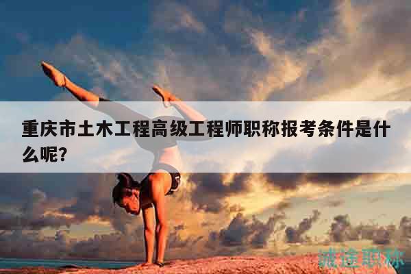 重慶市土木工程高級(jí)工程師職稱報(bào)考條件是什么呢？