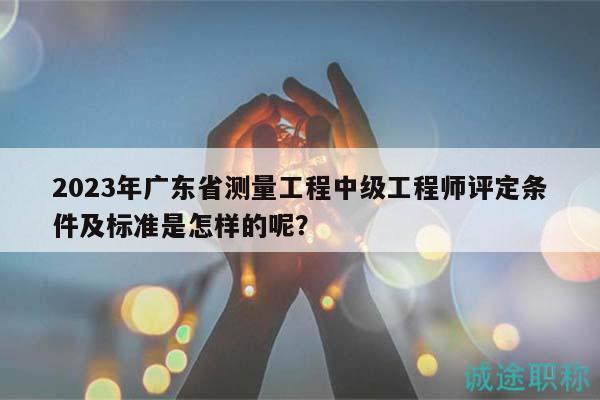2023年廣東省測量工程中級(jí)工程師評(píng)定條件及標(biāo)準(zhǔn)是怎樣的呢？
