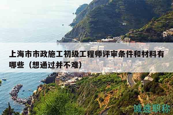 上海市市政施工初級工程師評審條件和材料有哪些（想通過并不難）