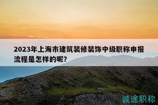2023年上海市建筑裝修裝飾中級(jí)職稱申報(bào)流程是怎樣的呢？