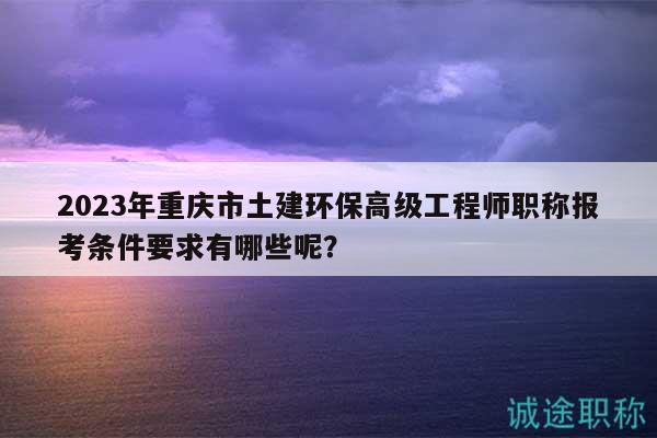 2023年重慶市土建環(huán)保高級工程師職稱報考條件要求有哪些呢？
