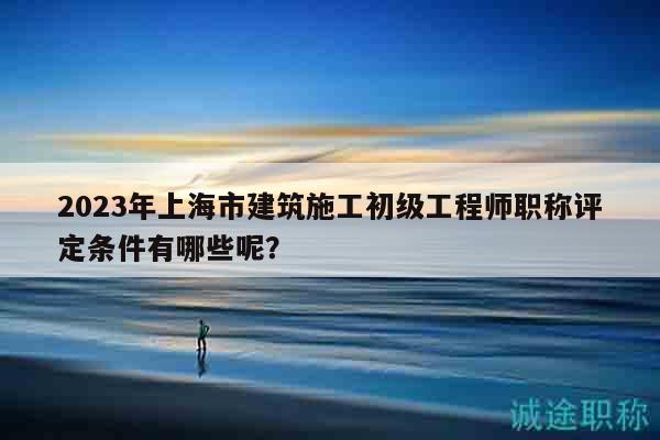 2023年上海市建筑施工初級工程師職稱評定條件有哪些呢？