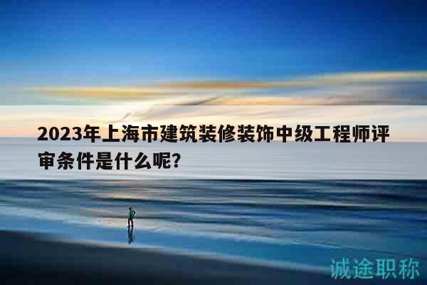 2023年上海市建筑裝修裝飾中級(jí)工程師評(píng)審條件是什么呢？