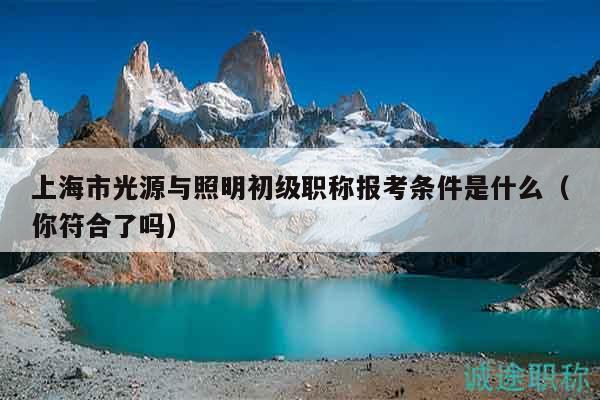 上海市光源與照明初級(jí)職稱報(bào)考條件是什么（你符合了嗎）