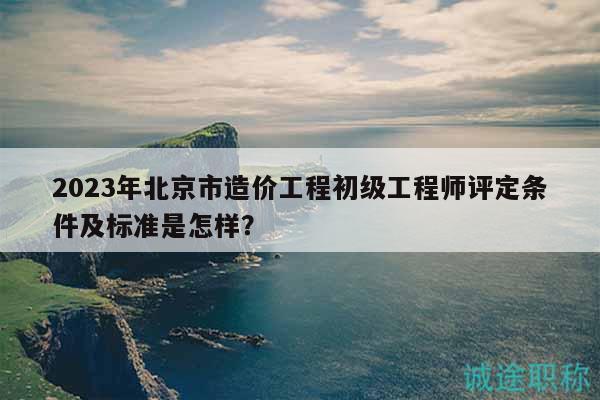 2023年北京市造價工程初級工程師評定條件及標準是怎樣？