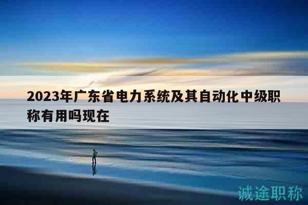 2023年廣東省電力系統(tǒng)及其自動(dòng)化中級(jí)職稱有用嗎現(xiàn)在