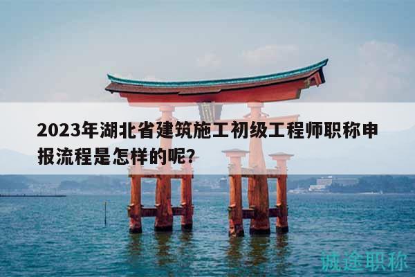 2023年湖北省建筑施工初級(jí)工程師職稱申報(bào)流程是怎樣的呢？