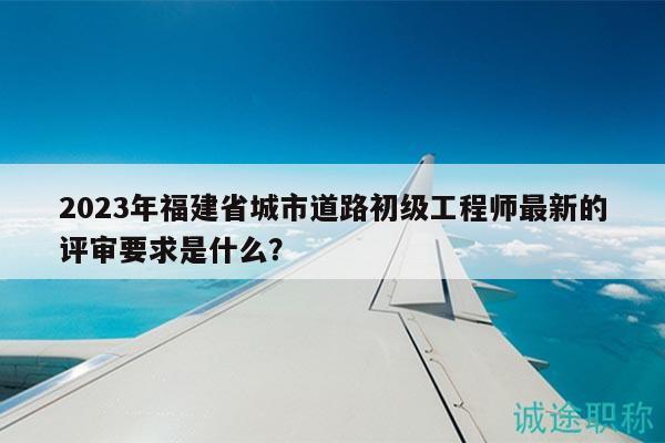 2023年福建省城市道路初級工程師最新的評審要求是什么？