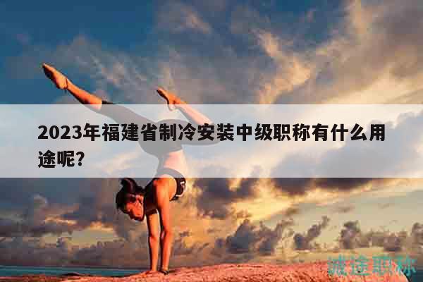 2023年福建省制冷安裝中級職稱有什么用途呢？