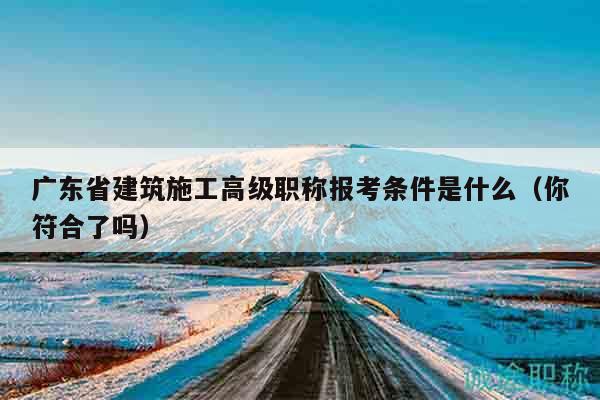廣東省建筑施工高級(jí)職稱報(bào)考條件是什么（你符合了嗎）