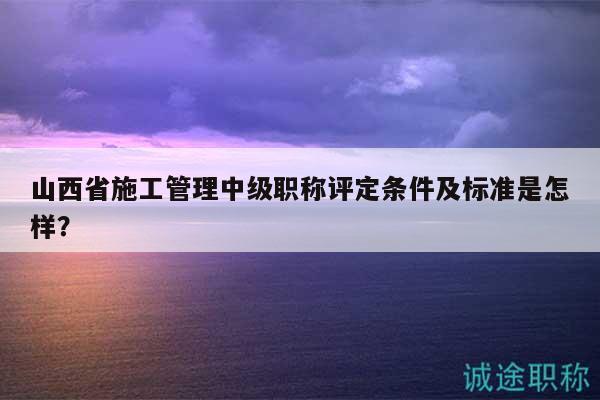 山西省施工管理中級職稱評定條件及標(biāo)準(zhǔn)是怎樣？