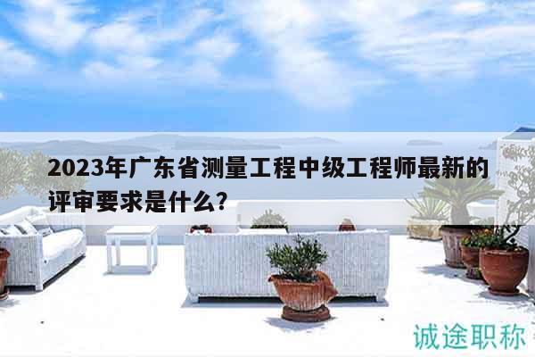 2023年廣東省測(cè)量工程中級(jí)工程師最新的評(píng)審要求是什么？