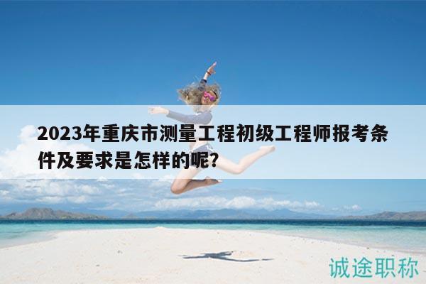 2023年重慶市測量工程初級工程師報(bào)考條件及要求是怎樣的呢？