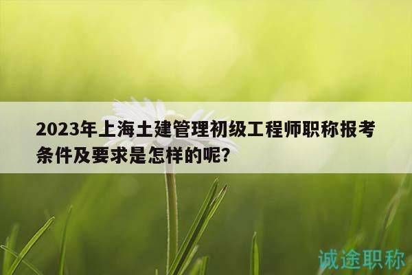 2023年上海土建管理初級工程師職稱報考條件及要求是怎樣的呢？