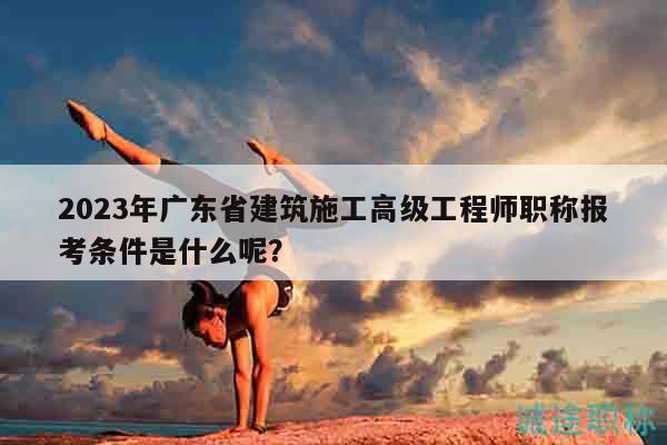 2023年廣東省建筑施工高級工程師職稱報考條件是什么呢？