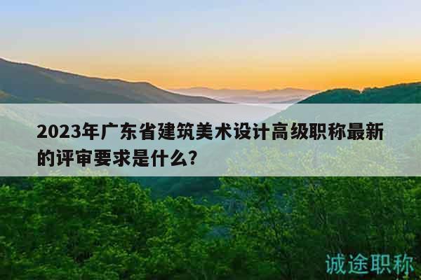 2023年廣東省建筑美術(shù)設(shè)計(jì)高級(jí)職稱最新的評(píng)審要求是什么？