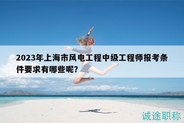 2023年上海市風(fēng)電工程中級(jí)工程師報(bào)考條件要求有哪些呢？
