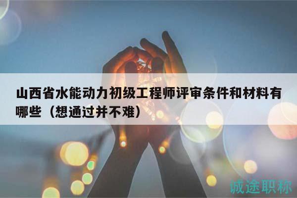山西省水能動力初級工程師評審條件和材料有哪些（想通過并不難）