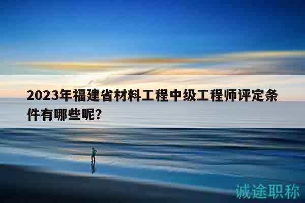 2023年福建省材料工程中級(jí)工程師評(píng)定條件有哪些呢？