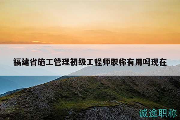 福建省施工管理初級工程師職稱有用嗎現(xiàn)在