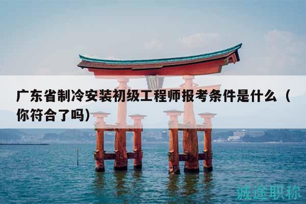 廣東省制冷安裝初級工程師報考條件是什么（你符合了嗎）