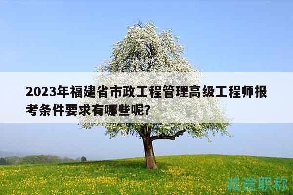 2023年福建省市政工程管理高級(jí)工程師報(bào)考條件要求有哪些呢？