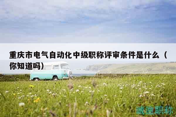 重慶市電氣自動化中級職稱評審條件是什么（你知道嗎）