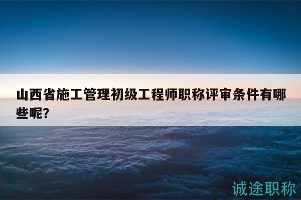 山西省施工管理初級(jí)工程師職稱評(píng)審條件有哪些呢？