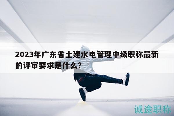 2023年廣東省土建水電管理中級(jí)職稱最新的評(píng)審要求是什么？