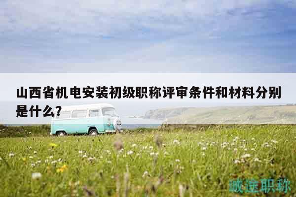 山西省機(jī)電安裝初級(jí)職稱評(píng)審條件和材料分別是什么？