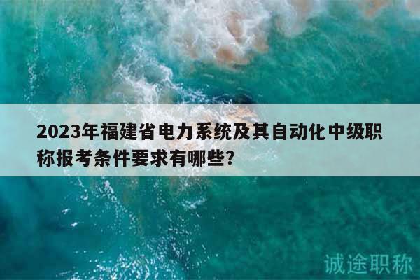 2023年福建省電力系統(tǒng)及其自動化中級職稱報考條件要求有哪些？
