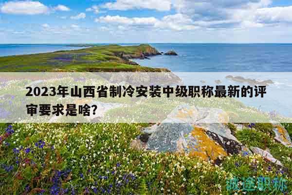 2023年山西省制冷安裝中級職稱最新的評審要求是啥？