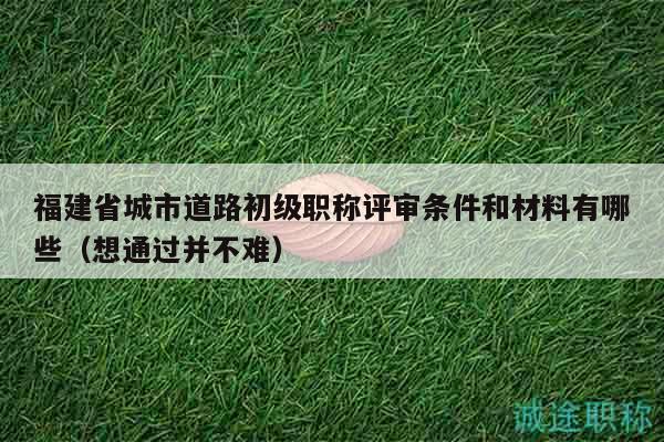 福建省城市道路初級(jí)職稱(chēng)評(píng)審條件和材料有哪些（想通過(guò)并不難）