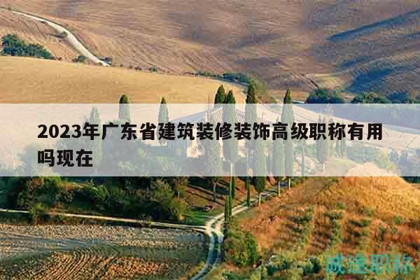 2023年廣東省建筑裝修裝飾高級(jí)職稱有用嗎現(xiàn)在
