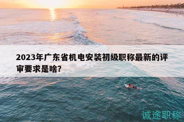 2023年廣東省機(jī)電安裝初級(jí)職稱最新的評(píng)審要求是啥？
