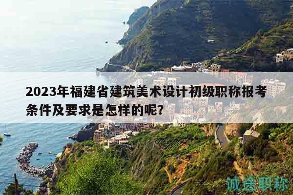 2023年福建省建筑美術(shù)設(shè)計(jì)初級職稱報(bào)考條件及要求是怎樣的呢？