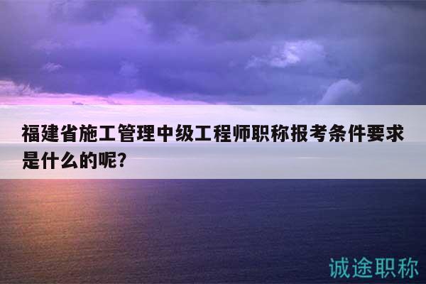 福建省施工管理中級工程師職稱報考條件要求是什么的呢？