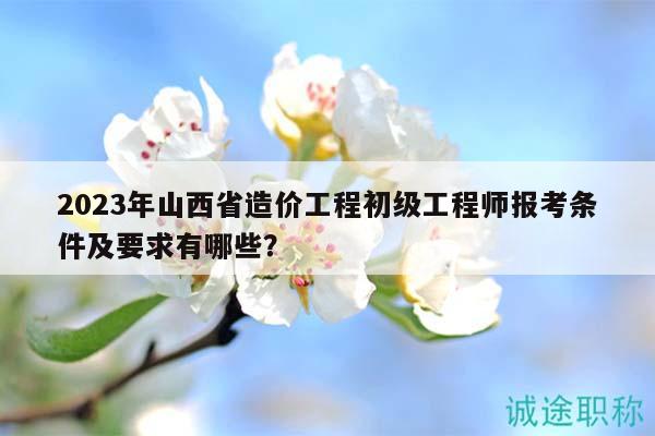 2023年山西省造價(jià)工程初級工程師報(bào)考條件及要求有哪些？