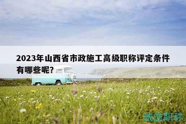 2023年山西省市政施工高級(jí)職稱評(píng)定條件有哪些呢？