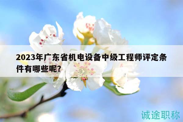 2023年廣東省機(jī)電設(shè)備中級工程師評定條件有哪些呢？