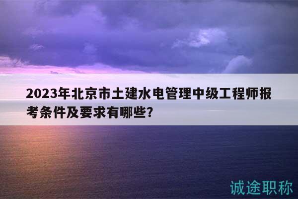 2023年北京市土建水電管理中級(jí)工程師報(bào)考條件及要求有哪些？