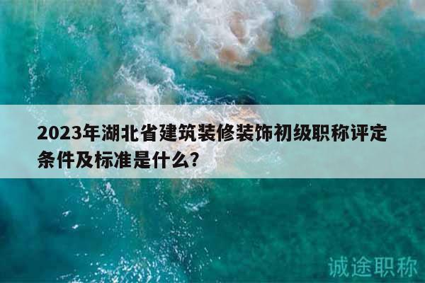2023年湖北省建筑裝修裝飾初級職稱評定條件及標準是什么？