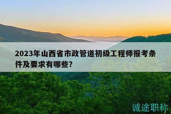 2023年山西省市政管道初級(jí)工程師報(bào)考條件及要求有哪些？