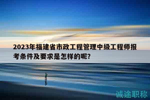 2023年福建省市政工程管理中級(jí)工程師報(bào)考條件及要求是怎樣的呢？
